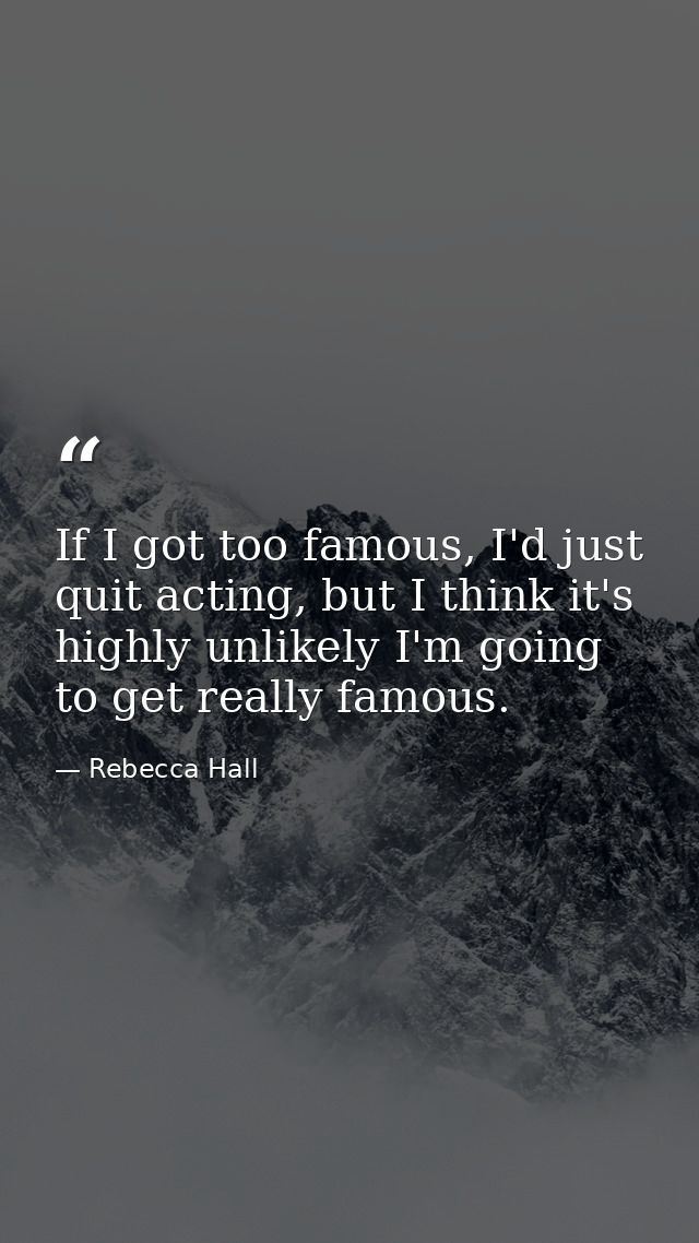 If I got too famous, I'd just quit acting, but I think it's highly unlikely I'm going to get really famous. — Rebecca Hall