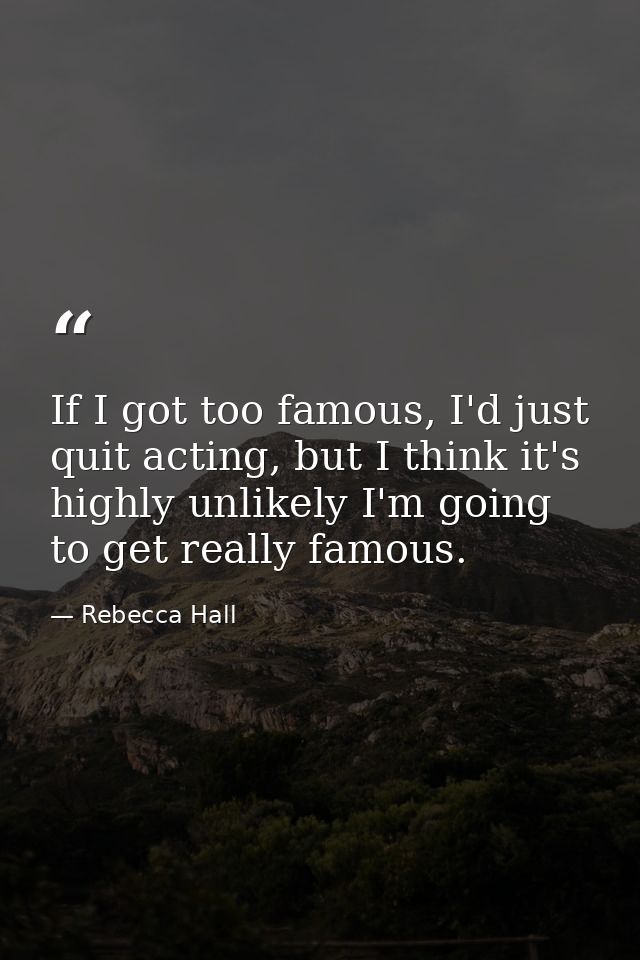 If I got too famous, I'd just quit acting, but I think it's highly unlikely I'm going to get really famous. — Rebecca Hall