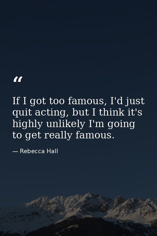 If I got too famous, I'd just quit acting, but I think it's highly unlikely I'm going to get really famous. — Rebecca Hall