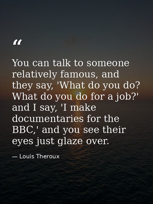 You can talk to someone relatively famous, and they say, 'What do you do? What do you do for a job?' and I say, 'I make  — Louis Theroux