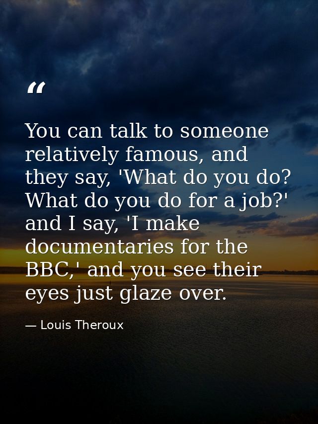 You can talk to someone relatively famous, and they say, 'What do you do? What do you do for a job?' and I say, 'I make  — Louis Theroux