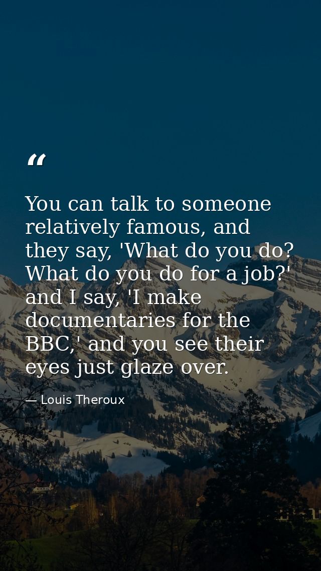 You can talk to someone relatively famous, and they say, 'What do you do? What do you do for a job?' and I say, 'I make  — Louis Theroux