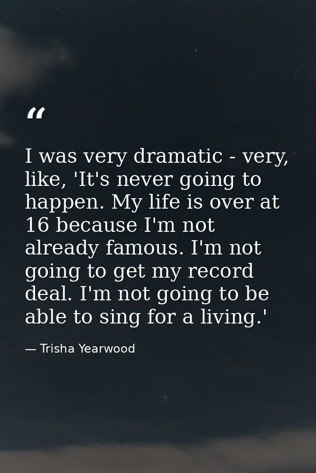 I was very dramatic - very, like, 'It's never going to happen. My life is over at 16 because I'm not already famous. I'm — Trisha Yearwood