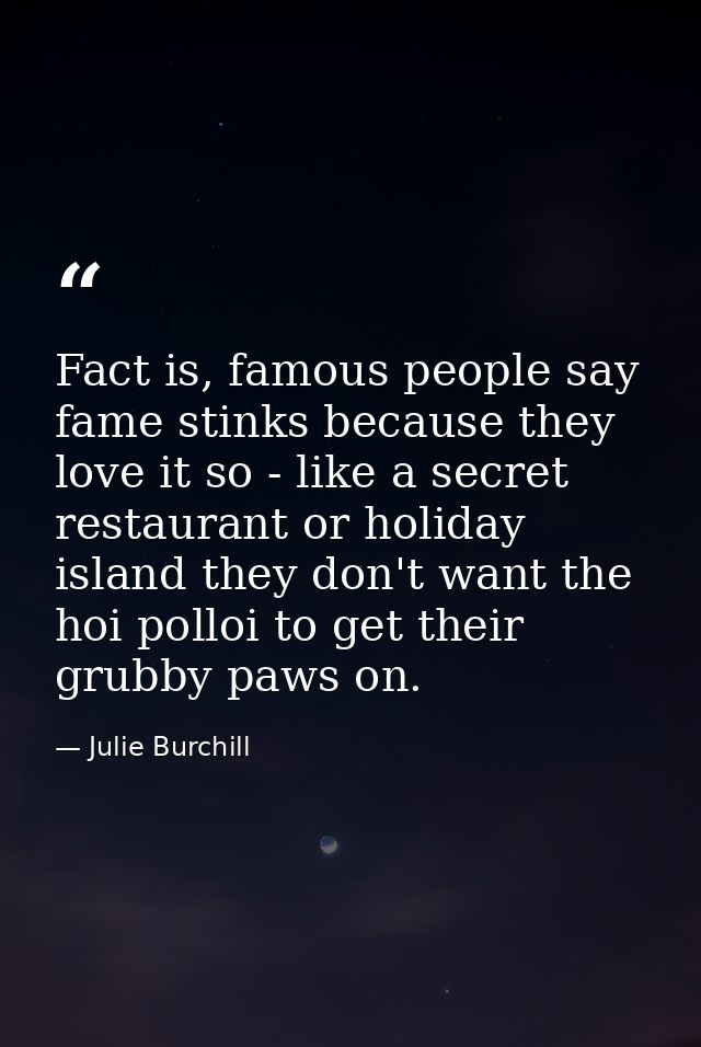 Fact is, famous people say fame stinks because they love it so - like a secret restaurant or holiday island they don't w — Julie Burchill