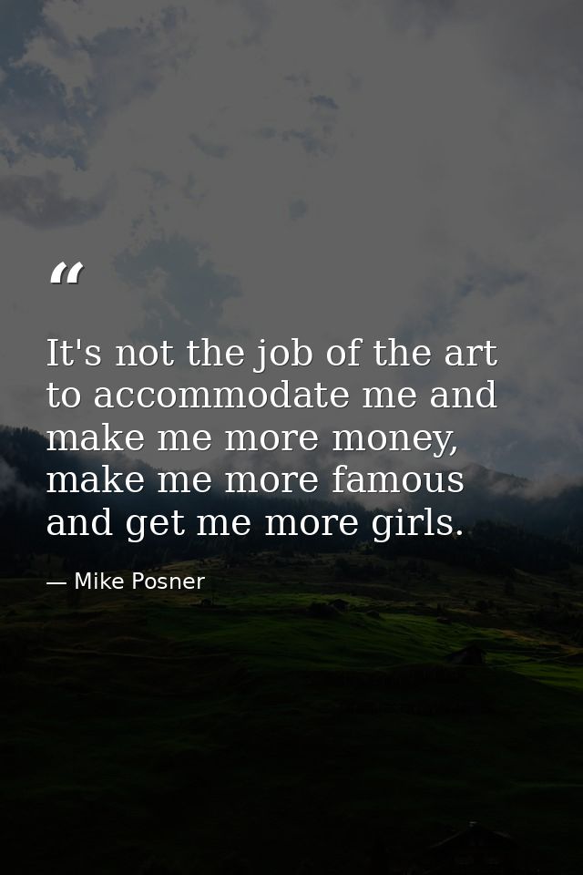 It's not the job of the art to accommodate me and make me more money, make me more famous and get me more girls. — Mike Posner