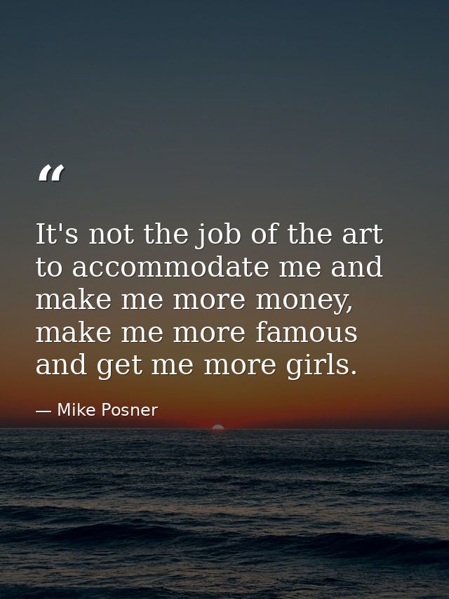 It's not the job of the art to accommodate me and make me more money, make me more famous and get me more girls. — Mike Posner