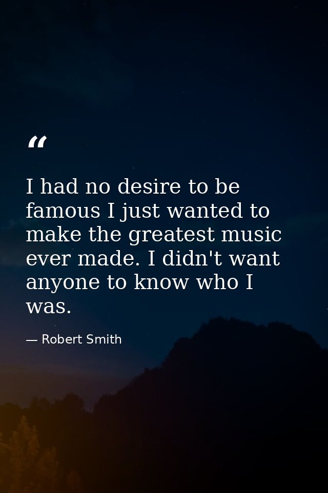 I had no desire to be famous I just wanted to make the greatest music ever made. I didn't want anyone to know who I was. — Robert Smith