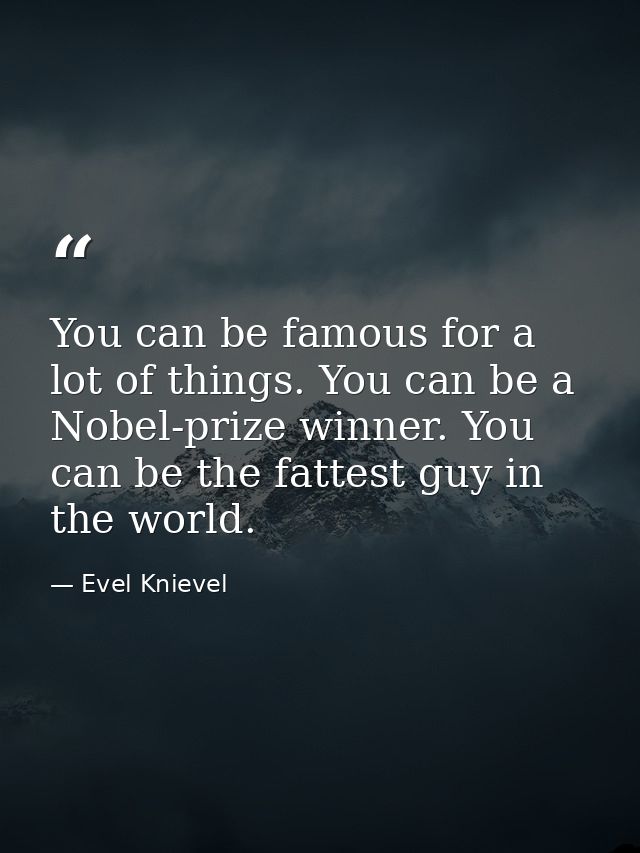 You can be famous for a lot of things. You can be a Nobel-prize winner. You can be the fattest guy in the world. — Evel Knievel