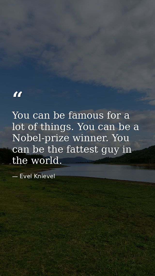 You can be famous for a lot of things. You can be a Nobel-prize winner. You can be the fattest guy in the world. — Evel Knievel