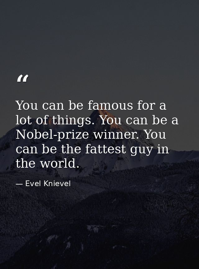 You can be famous for a lot of things. You can be a Nobel-prize winner. You can be the fattest guy in the world. — Evel Knievel