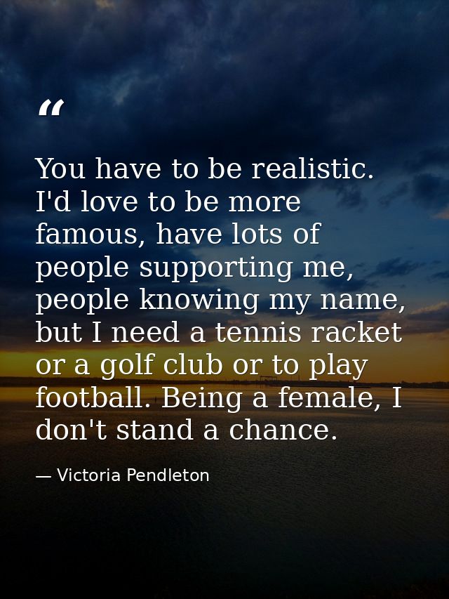 You have to be realistic. I'd love to be more famous, have lots of people supporting me, people knowing my name, but I n — Victoria Pendleton