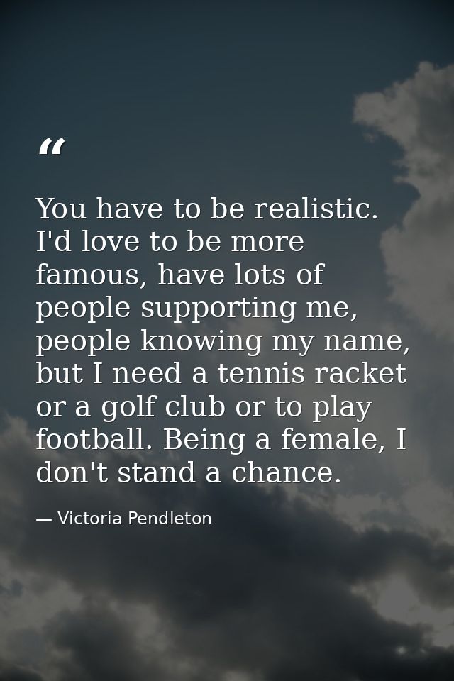 You have to be realistic. I'd love to be more famous, have lots of people supporting me, people knowing my name, but I n — Victoria Pendleton