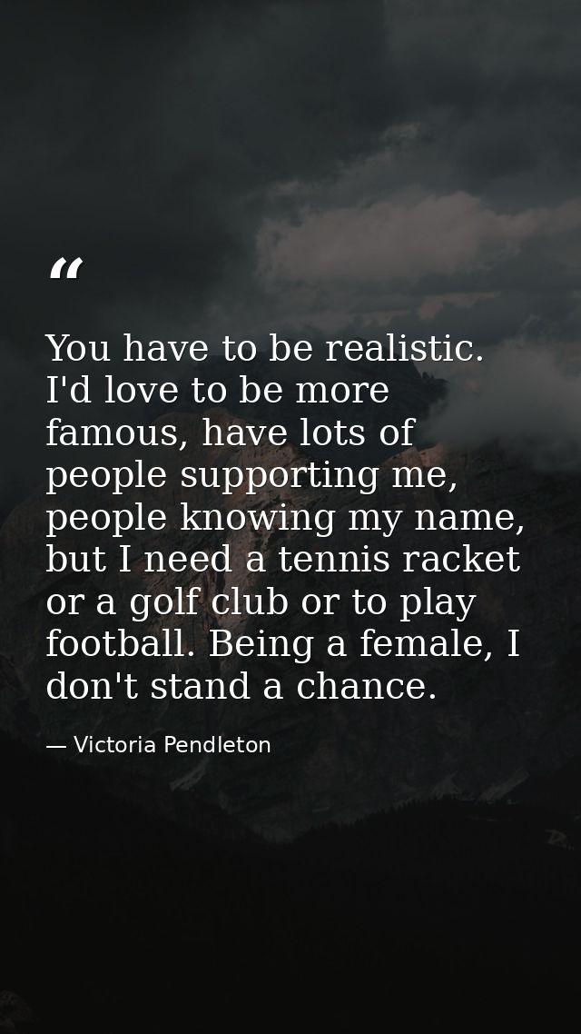 You have to be realistic. I'd love to be more famous, have lots of people supporting me, people knowing my name, but I n — Victoria Pendleton
