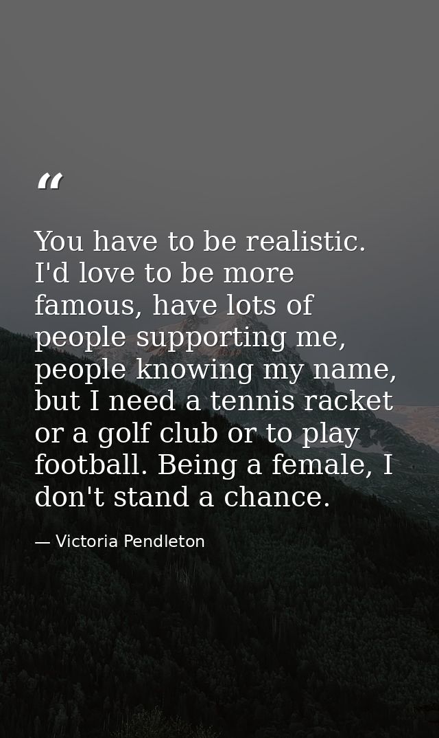 You have to be realistic. I'd love to be more famous, have lots of people supporting me, people knowing my name, but I n — Victoria Pendleton