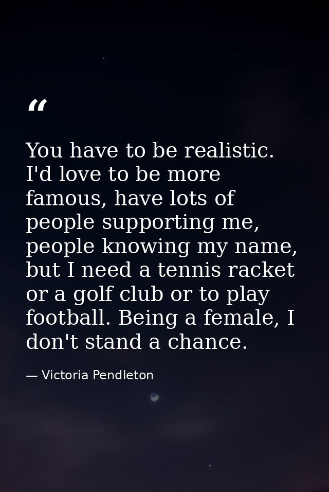 You have to be realistic. I'd love to be more famous, have lots of people supporting me, people knowing my name, but I n — Victoria Pendleton