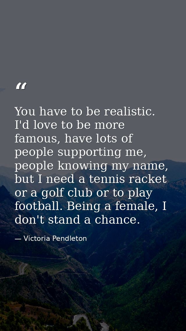 You have to be realistic. I'd love to be more famous, have lots of people supporting me, people knowing my name, but I n — Victoria Pendleton