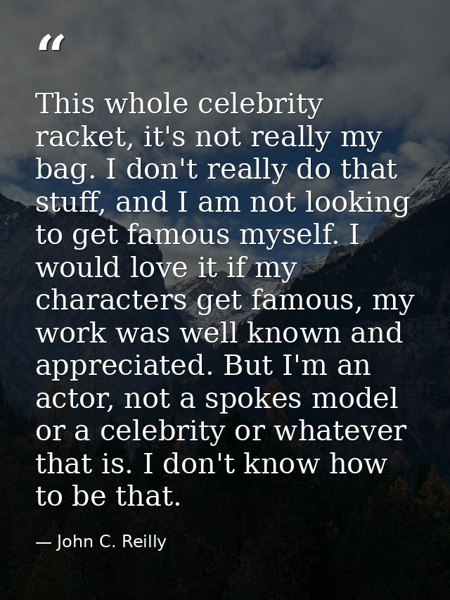 This whole celebrity racket, it's not really my bag. I don't really do that stuff, and I am not looking to get famous my — John C. Reilly