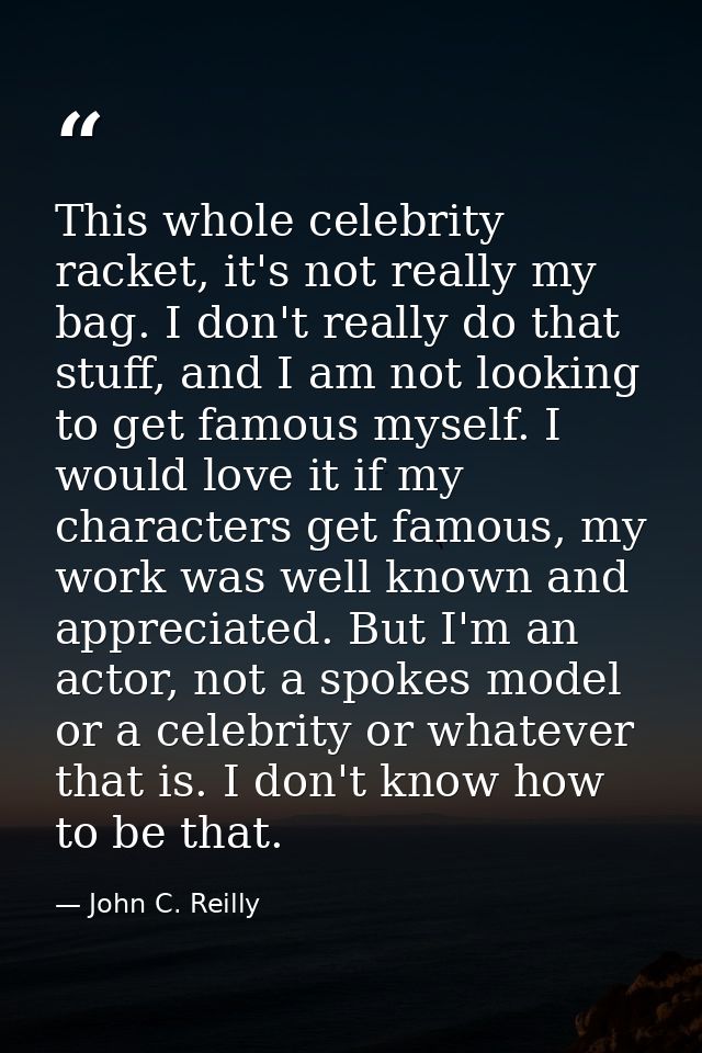 This whole celebrity racket, it's not really my bag. I don't really do that stuff, and I am not looking to get famous my — John C. Reilly