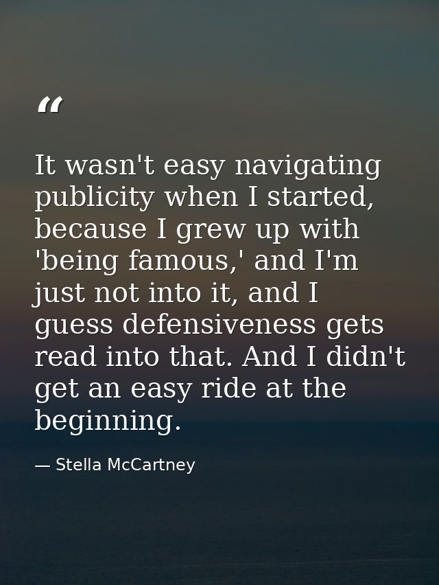 It wasn't easy navigating publicity when I started, because I grew up with 'being famous,' and I'm just not into it, and — Stella McCartney