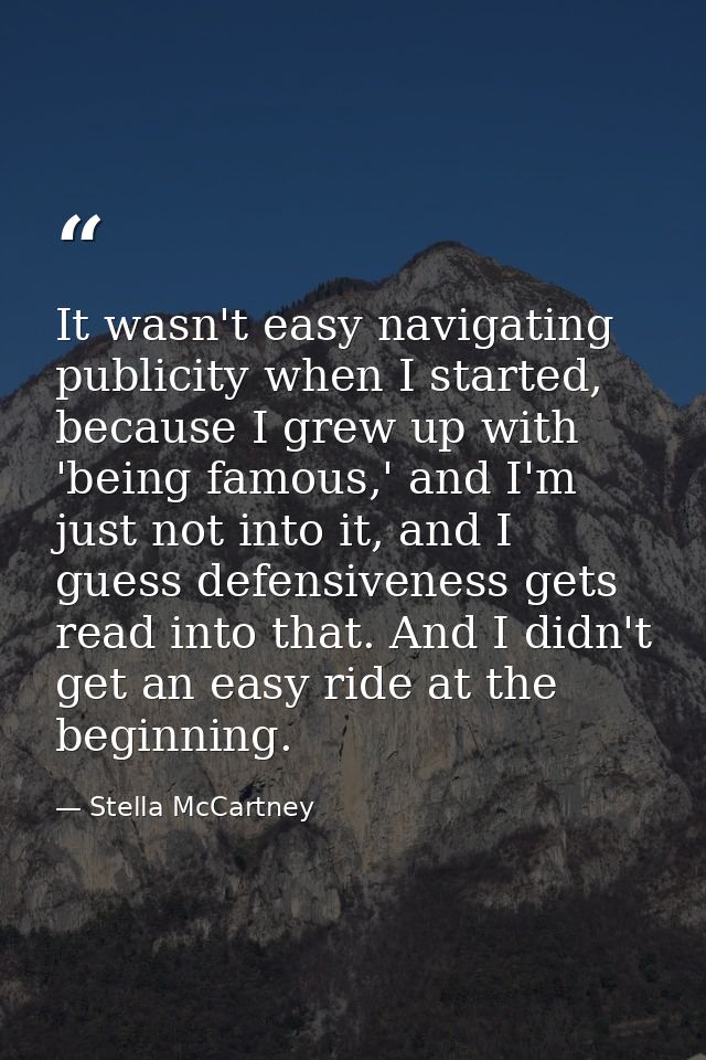 It wasn't easy navigating publicity when I started, because I grew up with 'being famous,' and I'm just not into it, and — Stella McCartney