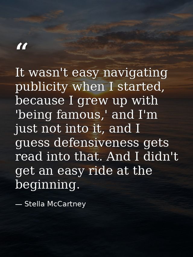It wasn't easy navigating publicity when I started, because I grew up with 'being famous,' and I'm just not into it, and — Stella McCartney