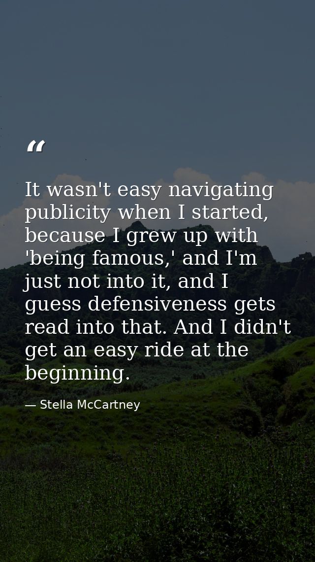 It wasn't easy navigating publicity when I started, because I grew up with 'being famous,' and I'm just not into it, and — Stella McCartney
