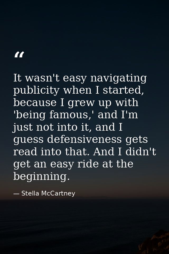 It wasn't easy navigating publicity when I started, because I grew up with 'being famous,' and I'm just not into it, and — Stella McCartney