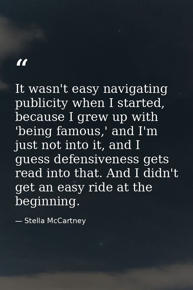 It wasn't easy navigating publicity when I started, because I grew up with 'being famous,' and I'm just not into it, and — Stella McCartney