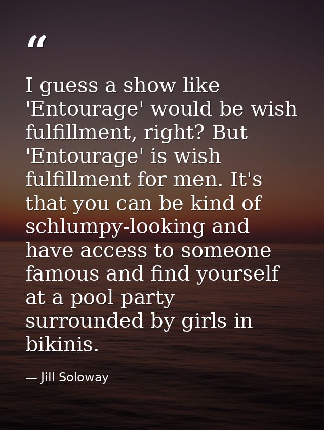 I guess a show like 'Entourage' would be wish fulfillment, right? But 'Entourage' is wish fulfillment for men. It's that — Jill Soloway