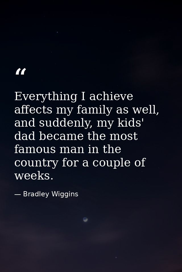Everything I achieve affects my family as well, and suddenly, my kids' dad became the most famous man in the country for — Bradley Wiggins