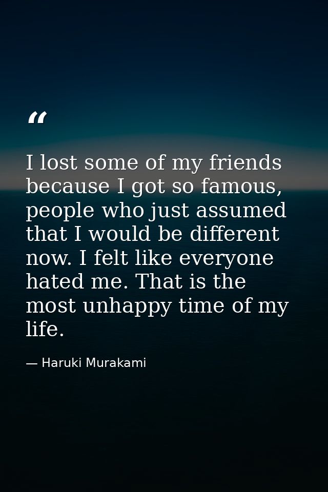 I lost some of my friends because I got so famous, people who just assumed that I would be different now. I felt like ev — Haruki Murakami
