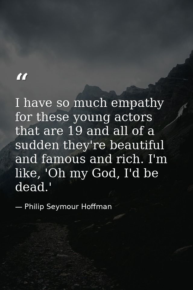 I have so much empathy for these young actors that are 19 and all of a sudden they're beautiful and famous and rich. I'm — Philip Seymour Hoffman