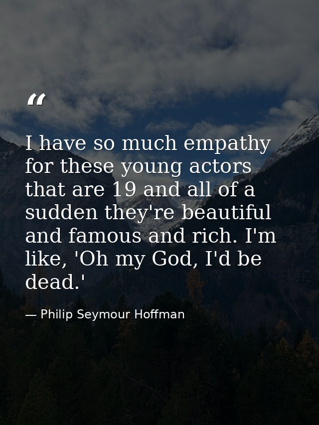 I have so much empathy for these young actors that are 19 and all of a sudden they're beautiful and famous and rich. I'm — Philip Seymour Hoffman