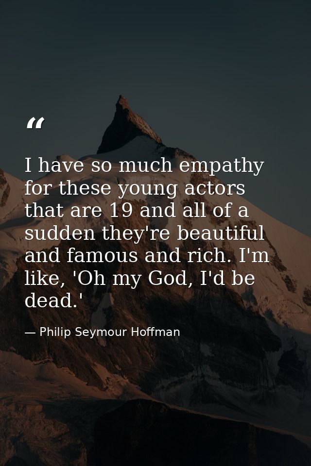 I have so much empathy for these young actors that are 19 and all of a sudden they're beautiful and famous and rich. I'm — Philip Seymour Hoffman