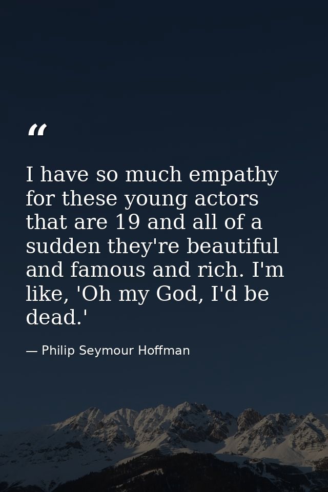 I have so much empathy for these young actors that are 19 and all of a sudden they're beautiful and famous and rich. I'm — Philip Seymour Hoffman