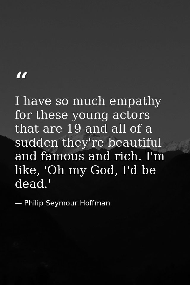 I have so much empathy for these young actors that are 19 and all of a sudden they're beautiful and famous and rich. I'm — Philip Seymour Hoffman
