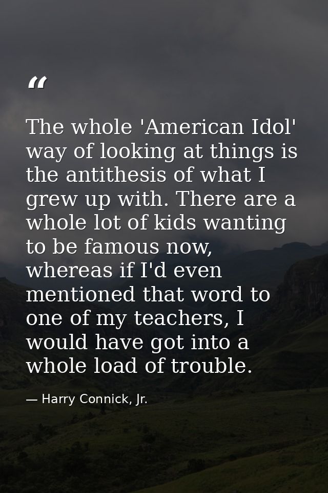 The whole 'American Idol' way of looking at things is the antithesis of what I grew up with. There are a whole lot of ki — Harry Connick, Jr.