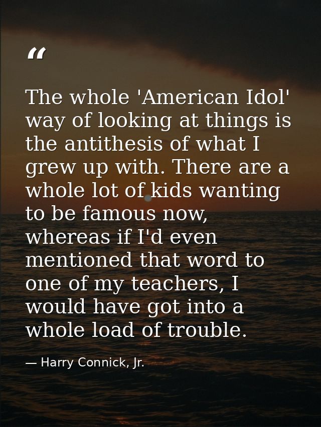 The whole 'American Idol' way of looking at things is the antithesis of what I grew up with. There are a whole lot of ki — Harry Connick, Jr.