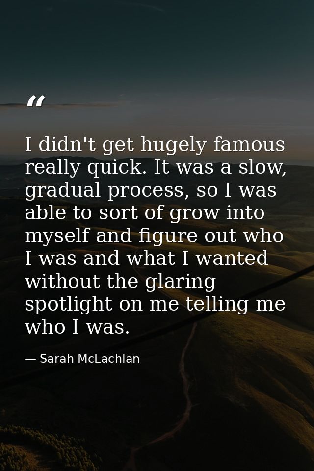 I didn't get hugely famous really quick. It was a slow, gradual process, so I was able to sort of grow into myself and f — Sarah McLachlan