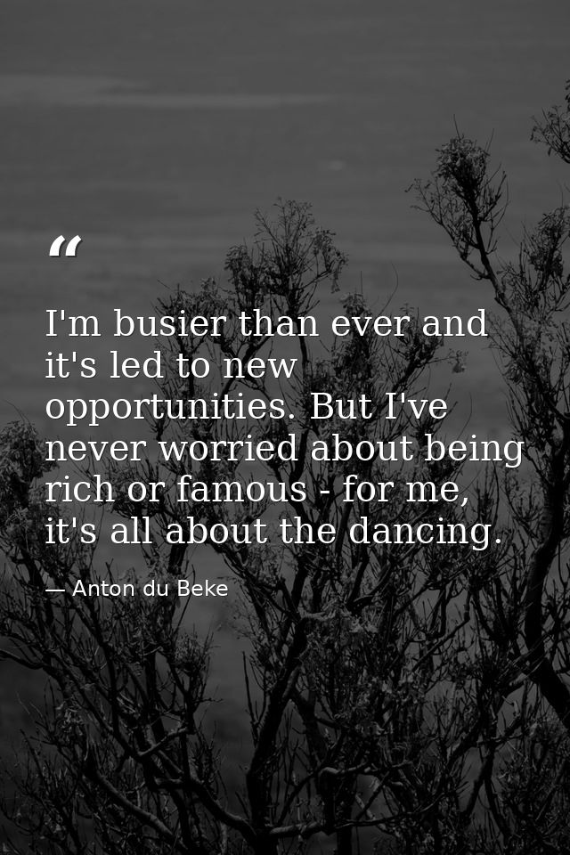 I'm busier than ever and it's led to new opportunities. But I've never worried about being rich or famous - for me, it's — Anton du Beke