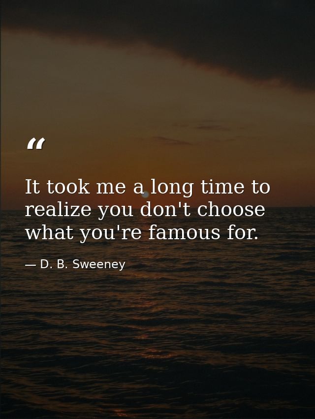 It took me a long time to realize you don't choose what you're famous for. — D. B. Sweeney