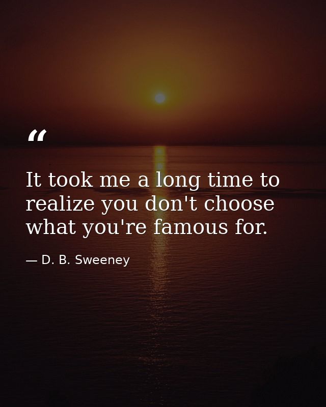It took me a long time to realize you don't choose what you're famous for. — D. B. Sweeney