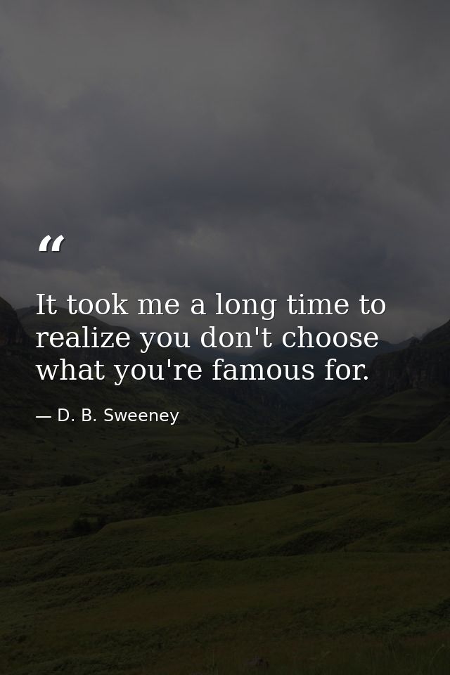 It took me a long time to realize you don't choose what you're famous for. — D. B. Sweeney