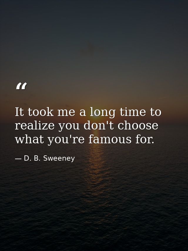 It took me a long time to realize you don't choose what you're famous for. — D. B. Sweeney