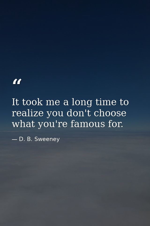 It took me a long time to realize you don't choose what you're famous for. — D. B. Sweeney