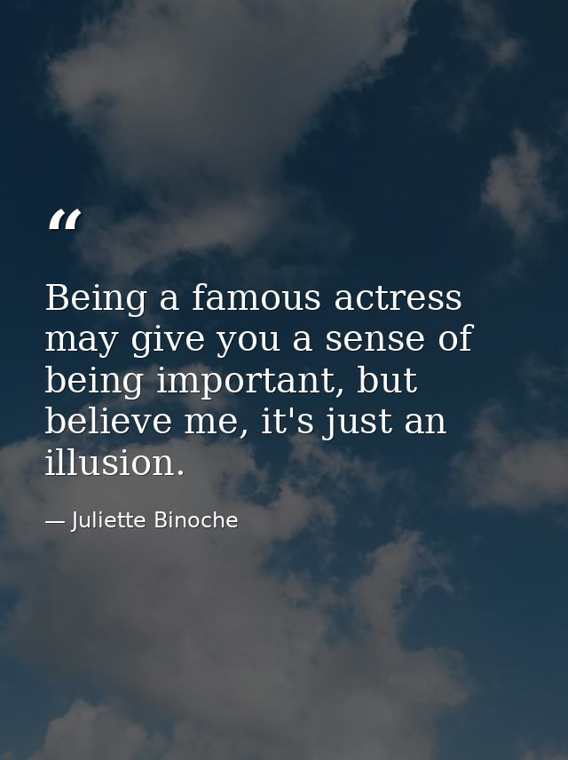 Being a famous actress may give you a sense of being important, but believe me, it's just an illusion. — Juliette Binoche