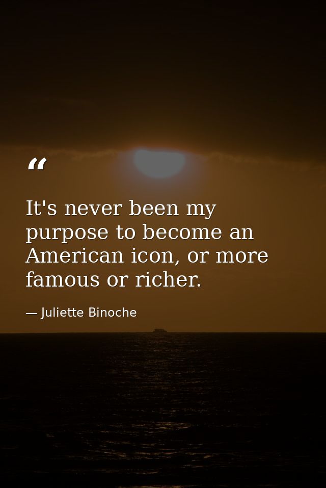 It's never been my purpose to become an American icon, or more famous or richer. — Juliette Binoche