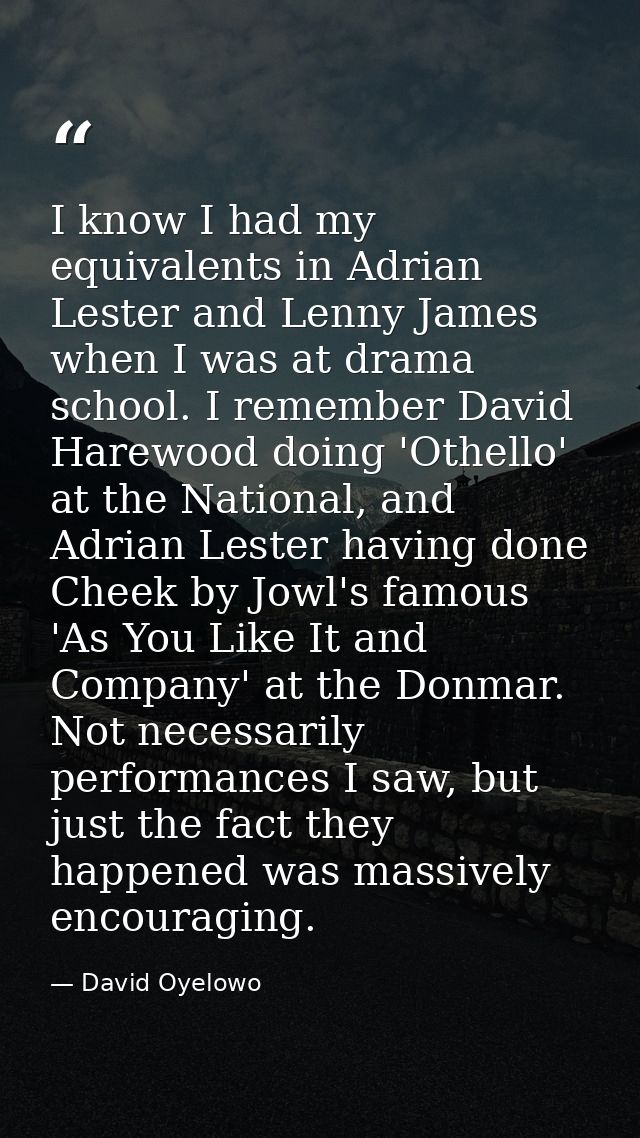I know I had my equivalents in Adrian Lester and Lenny James when I was at drama school. I remember David Harewood doing — David Oyelowo
