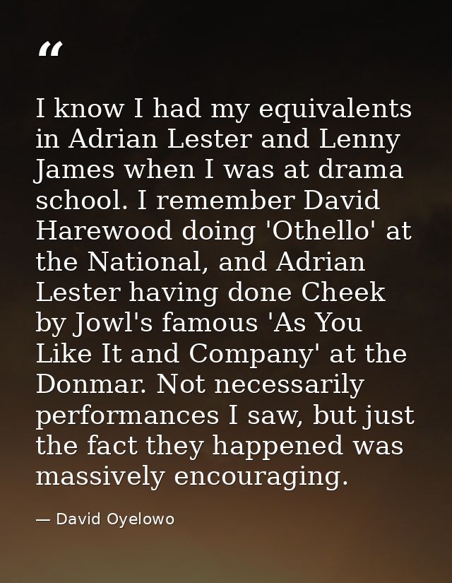 I know I had my equivalents in Adrian Lester and Lenny James when I was at drama school. I remember David Harewood doing — David Oyelowo