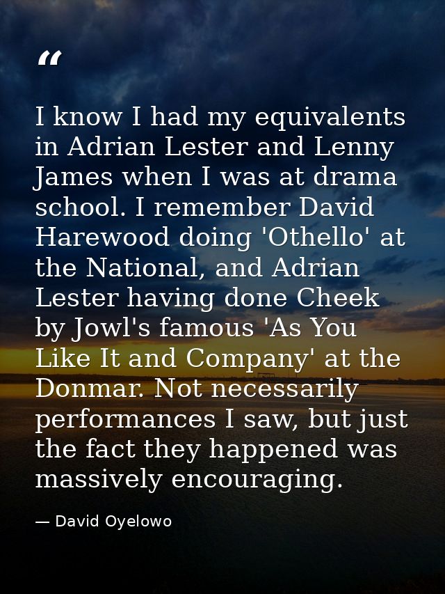 I know I had my equivalents in Adrian Lester and Lenny James when I was at drama school. I remember David Harewood doing — David Oyelowo
